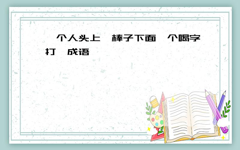 一个人头上一棒子下面一个喝字打一成语