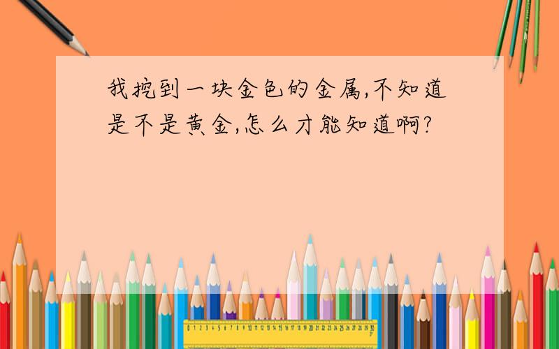 我挖到一块金色的金属,不知道是不是黄金,怎么才能知道啊?