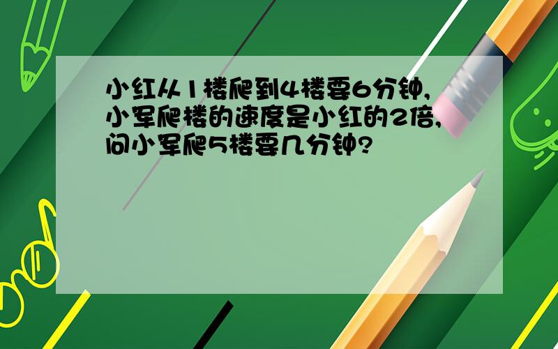 小红从1楼爬到4楼要6分钟,小军爬楼的速度是小红的2倍,问小军爬5楼要几分钟?