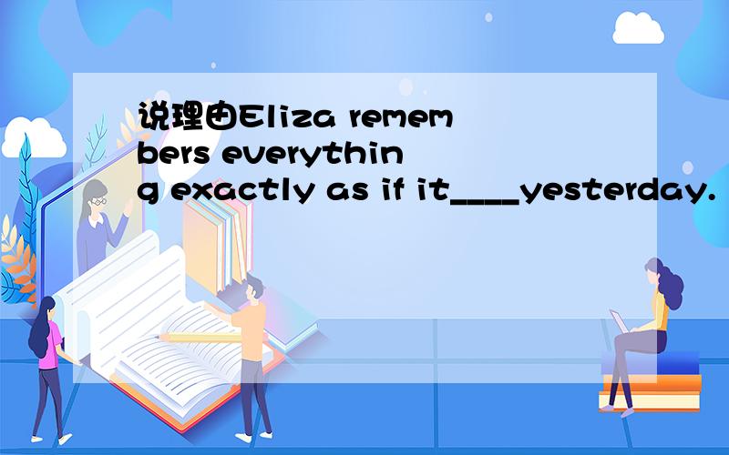 说理由Eliza remembers everything exactly as if it____yesterday.