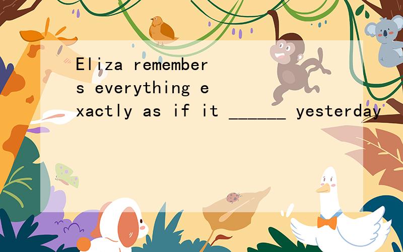 Eliza remembers everything exactly as if it ______ yesterday