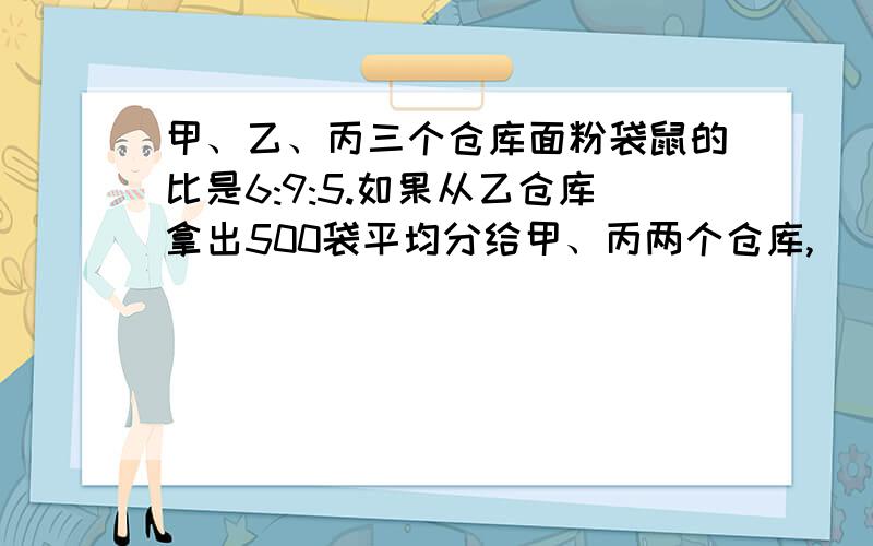 甲、乙、丙三个仓库面粉袋鼠的比是6:9:5.如果从乙仓库拿出500袋平均分给甲、丙两个仓库,