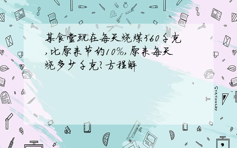 某食堂现在每天烧煤360千克,比原来节约10%,原来每天烧多少千克?方程解