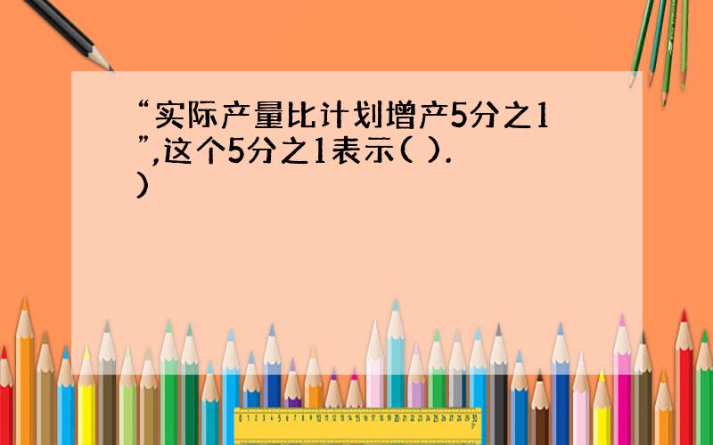 “实际产量比计划增产5分之1”,这个5分之1表示( ).)