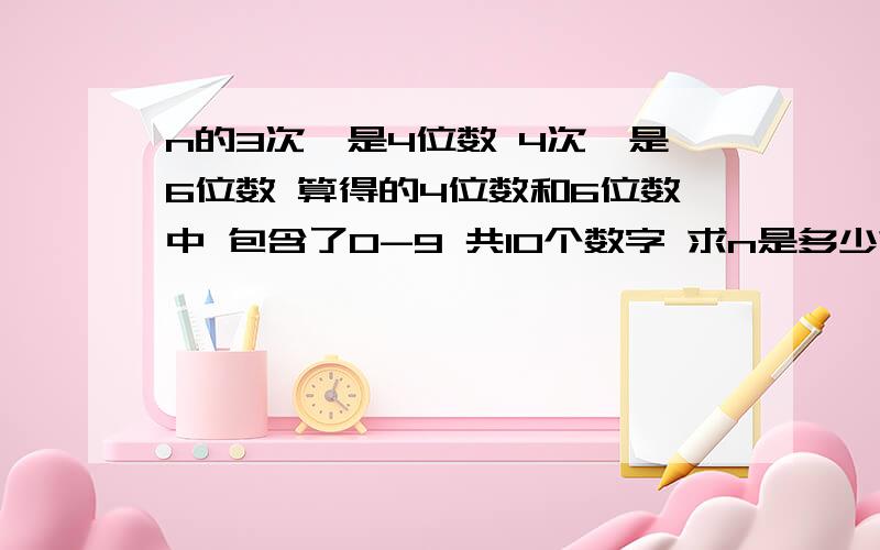 n的3次幂是4位数 4次幂是6位数 算得的4位数和6位数中 包含了0-9 共10个数字 求n是多少?