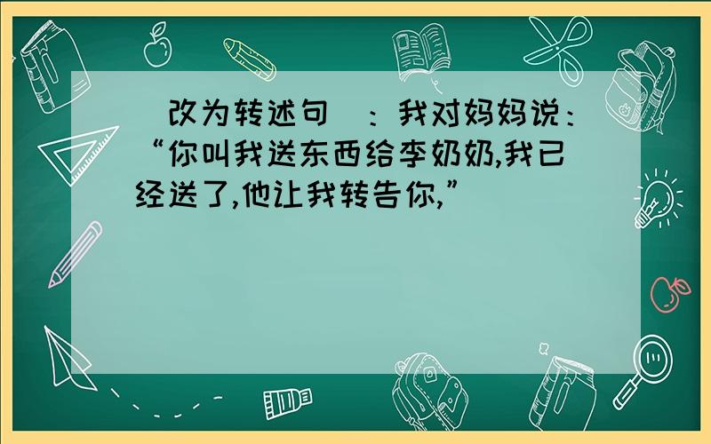 （改为转述句）：我对妈妈说：“你叫我送东西给李奶奶,我已经送了,他让我转告你,”