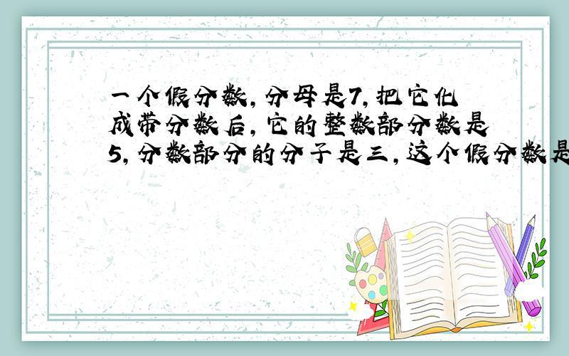 一个假分数,分母是7,把它化成带分数后,它的整数部分数是5,分数部分的分子是三,这个假分数是( )