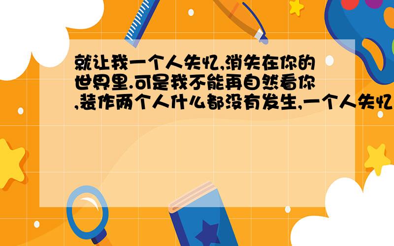 就让我一个人失忆,消失在你的世界里.可是我不能再自然看你,装作两个人什么都没有发生,一个人失忆.