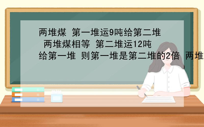 两堆煤 第一堆运9吨给第二堆 两堆煤相等 第二堆运12吨给第一堆 则第一堆是第二堆的2倍 两堆煤原有多少吨?全要算式,不