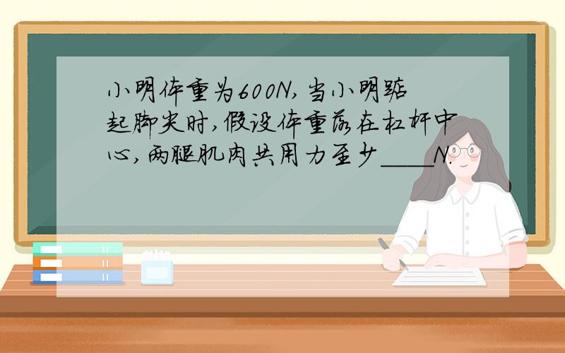 小明体重为600N,当小明踮起脚尖时,假设体重落在杠杆中心,两腿肌肉共用力至少____N.