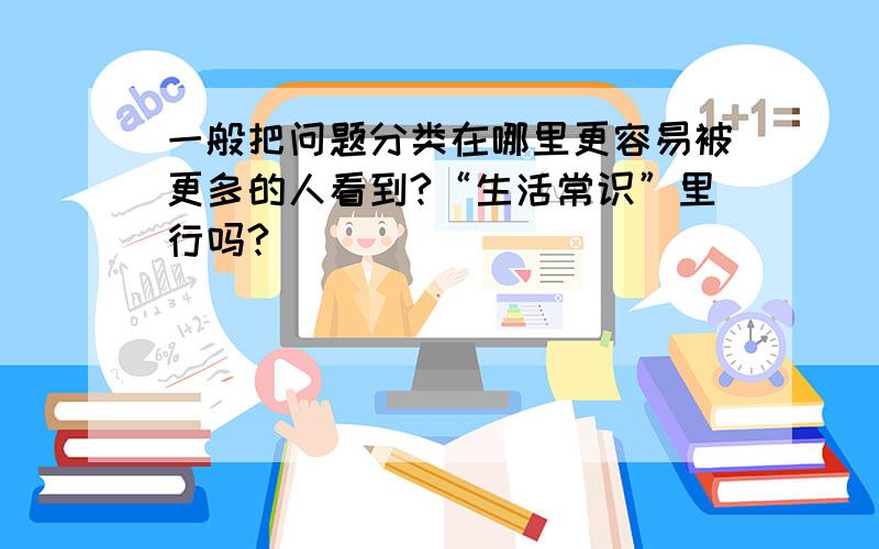 一般把问题分类在哪里更容易被更多的人看到?“生活常识”里行吗?