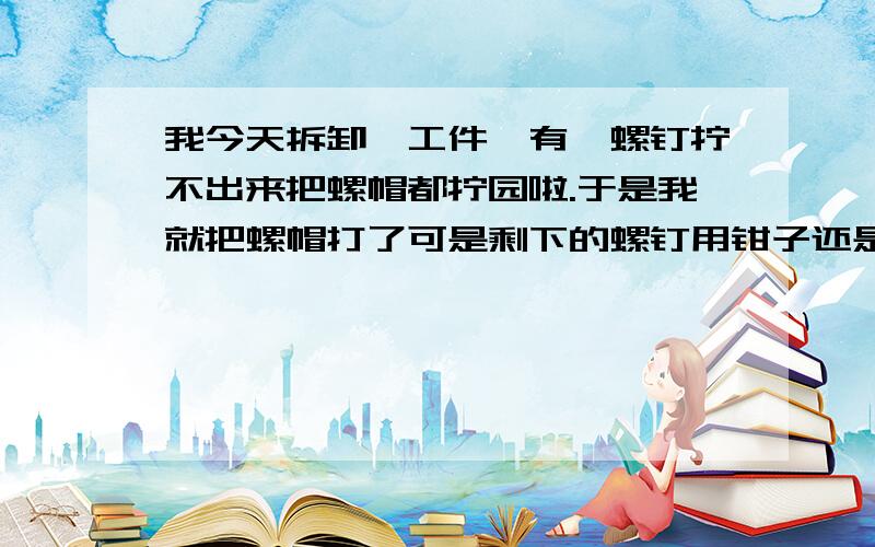 我今天拆卸一工件,有一螺钉拧不出来把螺帽都拧园啦.于是我就把螺帽打了可是剩下的螺钉用钳子还是拧不出