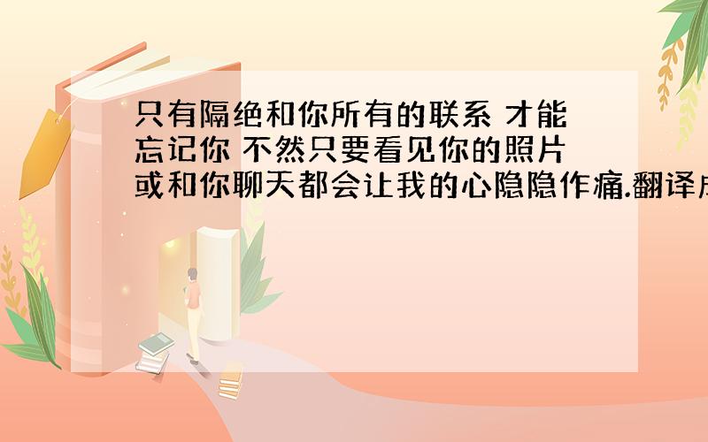 只有隔绝和你所有的联系 才能忘记你 不然只要看见你的照片或和你聊天都会让我的心隐隐作痛.翻译成英文啊