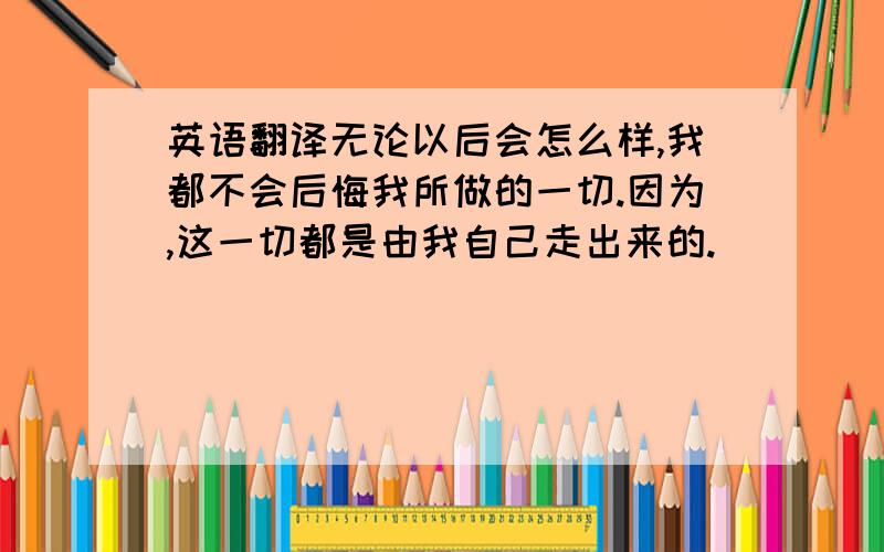 英语翻译无论以后会怎么样,我都不会后悔我所做的一切.因为,这一切都是由我自己走出来的.