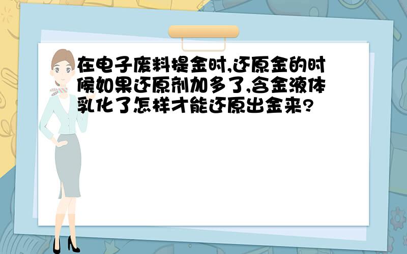 在电子废料提金时,还原金的时候如果还原剂加多了,含金液体乳化了怎样才能还原出金来?