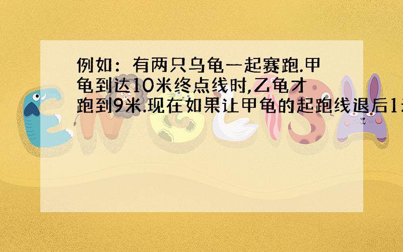 例如：有两只乌龟一起赛跑.甲龟到达10米终点线时,乙龟才跑到9米.现在如果让甲龟的起跑线退后1米,这时