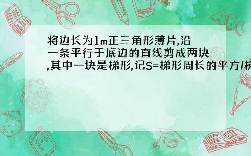 将边长为1m正三角形薄片,沿一条平行于底边的直线剪成两块,其中一块是梯形,记S=梯形周长的平方/梯形的面