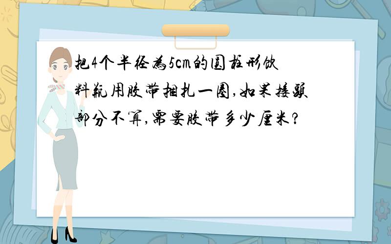 把4个半径为5cm的圆柱形饮料瓶用胶带捆扎一圈,如果接头部分不算,需要胶带多少厘米?