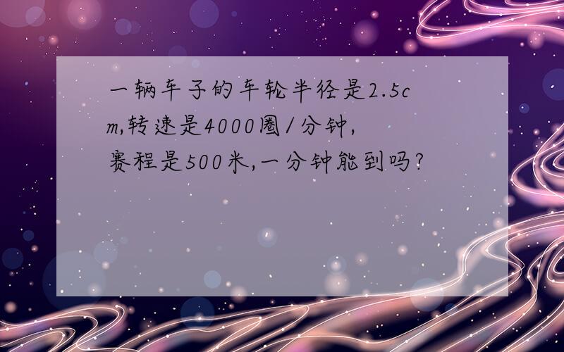 一辆车子的车轮半径是2.5cm,转速是4000圈/分钟,赛程是500米,一分钟能到吗?