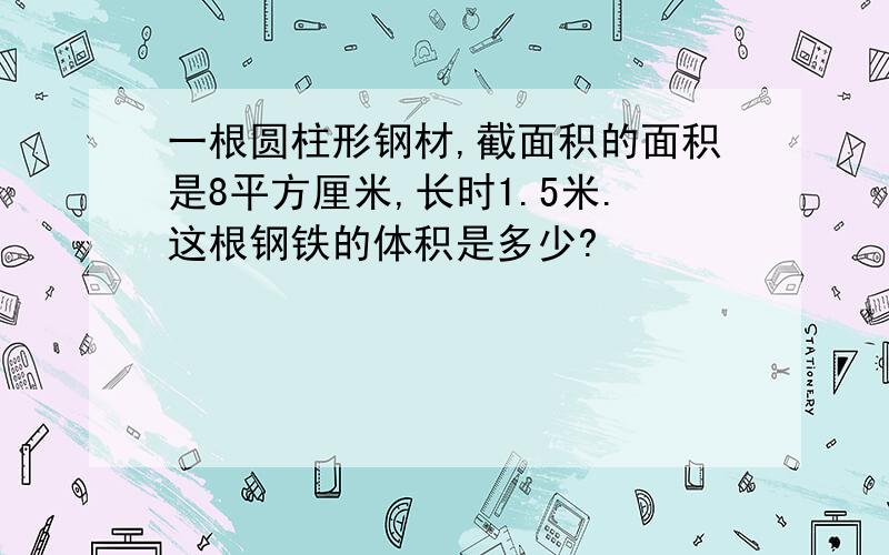 一根圆柱形钢材,截面积的面积是8平方厘米,长时1.5米.这根钢铁的体积是多少?