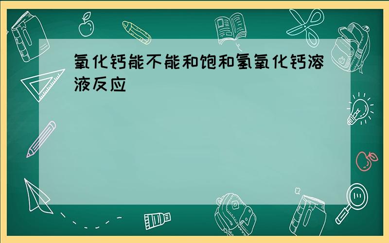 氧化钙能不能和饱和氢氧化钙溶液反应