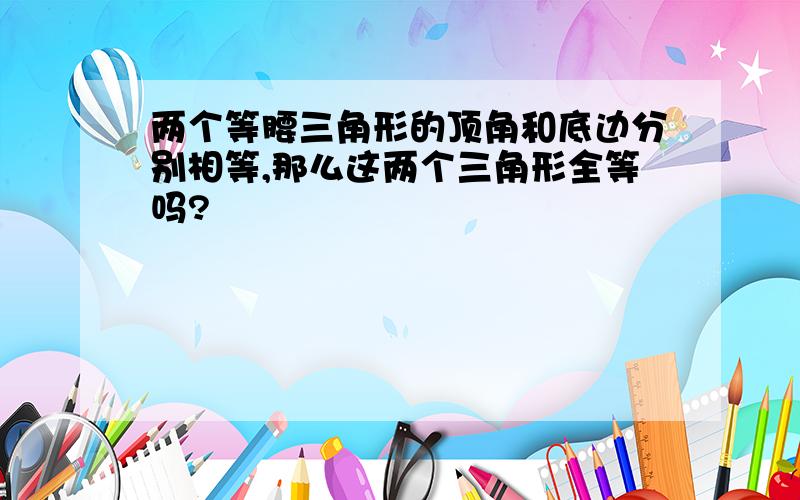 两个等腰三角形的顶角和底边分别相等,那么这两个三角形全等吗?