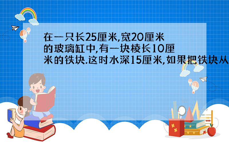 在一只长25厘米,宽20厘米的玻璃缸中,有一块棱长10厘米的铁块.这时水深15厘米,如果把铁块从缸中取出来,缸中的水深多