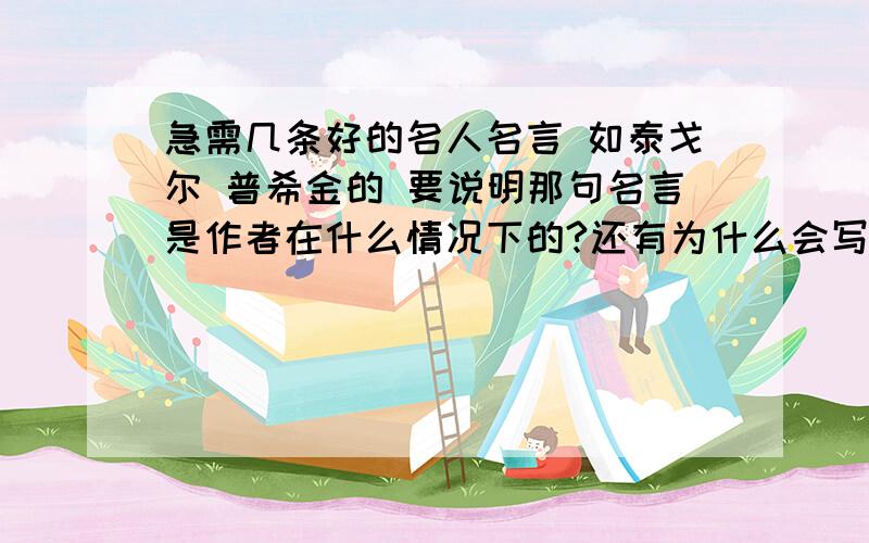 急需几条好的名人名言 如泰戈尔 普希金的 要说明那句名言是作者在什么情况下的?还有为什么会写出那句名言