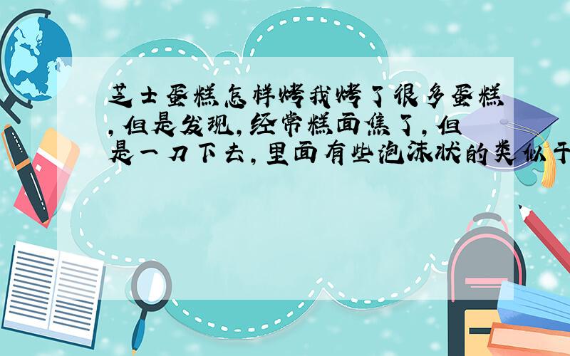 芝士蛋糕怎样烤我烤了很多蛋糕,但是发现,经常糕面焦了,但是一刀下去,里面有些泡沫状的类似于液体的东西,请问怎样把握呢?我