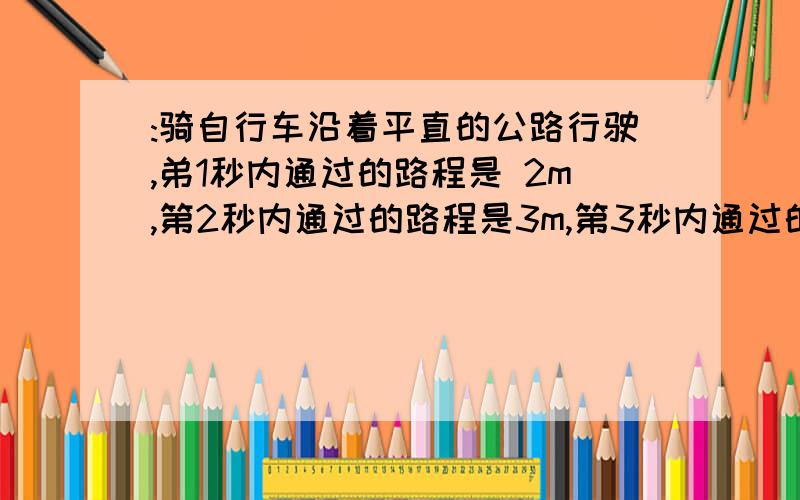 :骑自行车沿着平直的公路行驶,弟1秒内通过的路程是 2m,第2秒内通过的路程是3m,第3秒内通过的路程是4m.则前2秒的