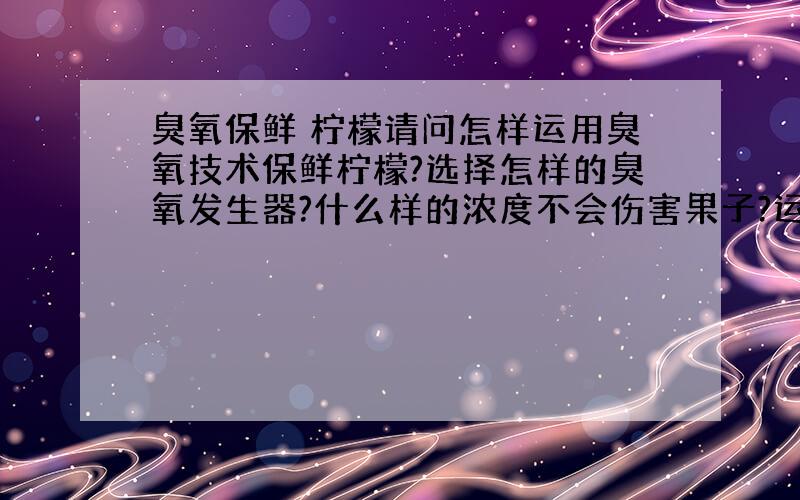 臭氧保鲜 柠檬请问怎样运用臭氧技术保鲜柠檬?选择怎样的臭氧发生器?什么样的浓度不会伤害果子?运用过臭氧保鲜技术的朋友需要