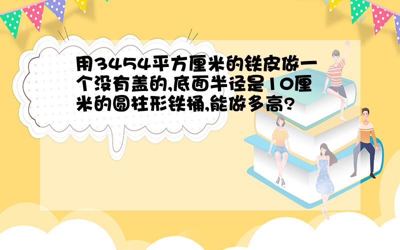 用3454平方厘米的铁皮做一个没有盖的,底面半径是10厘米的圆柱形铁桶,能做多高?