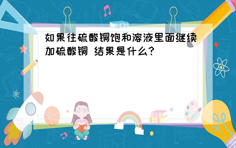 如果往硫酸铜饱和溶液里面继续加硫酸铜 结果是什么?