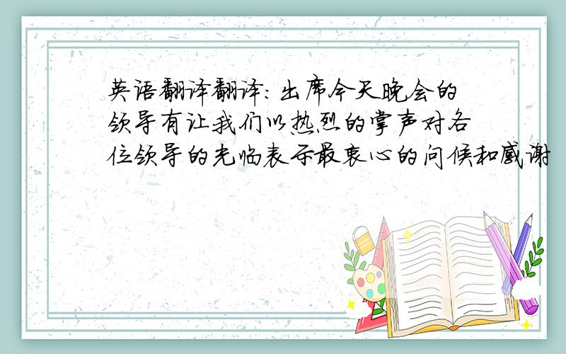 英语翻译翻译：出席今天晚会的领导有让我们以热烈的掌声对各位领导的光临表示最衷心的问候和感谢