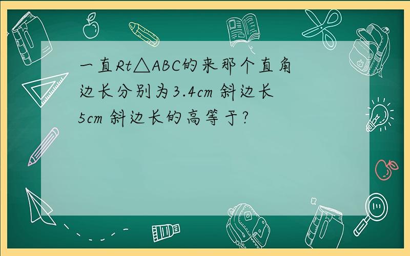 一直Rt△ABC的来那个直角边长分别为3.4cm 斜边长5cm 斜边长的高等于?