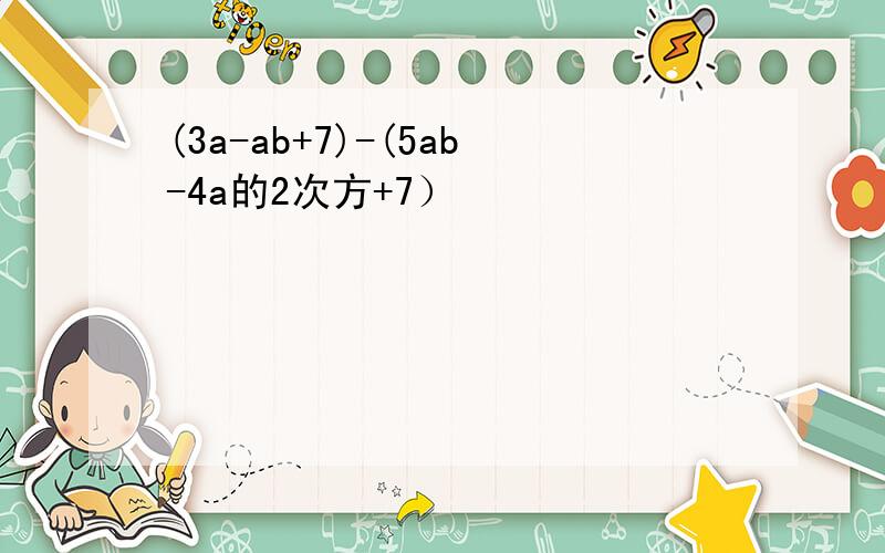 (3a-ab+7)-(5ab-4a的2次方+7）