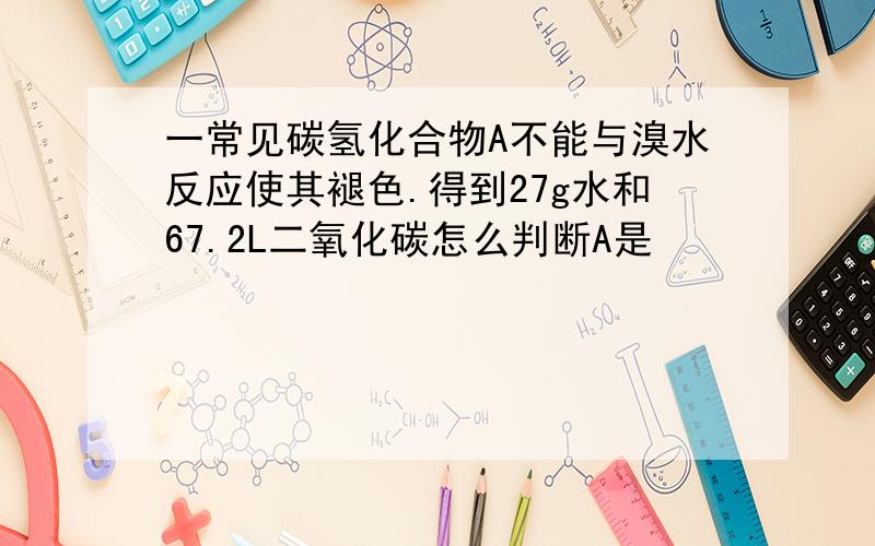 一常见碳氢化合物A不能与溴水反应使其褪色.得到27g水和67.2L二氧化碳怎么判断A是