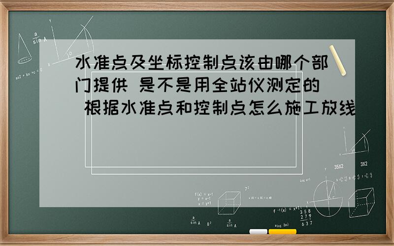 水准点及坐标控制点该由哪个部门提供 是不是用全站仪测定的 根据水准点和控制点怎么施工放线