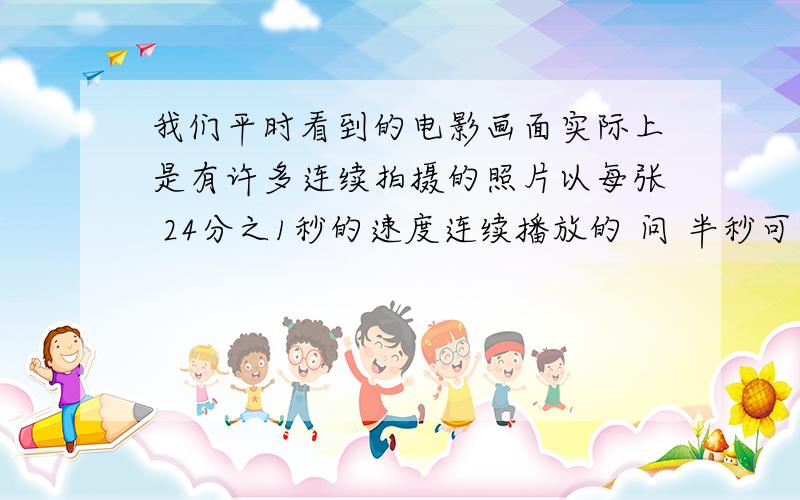 我们平时看到的电影画面实际上是有许多连续拍摄的照片以每张 24分之1秒的速度连续播放的 问 半秒可以播放多少张照片？ 1