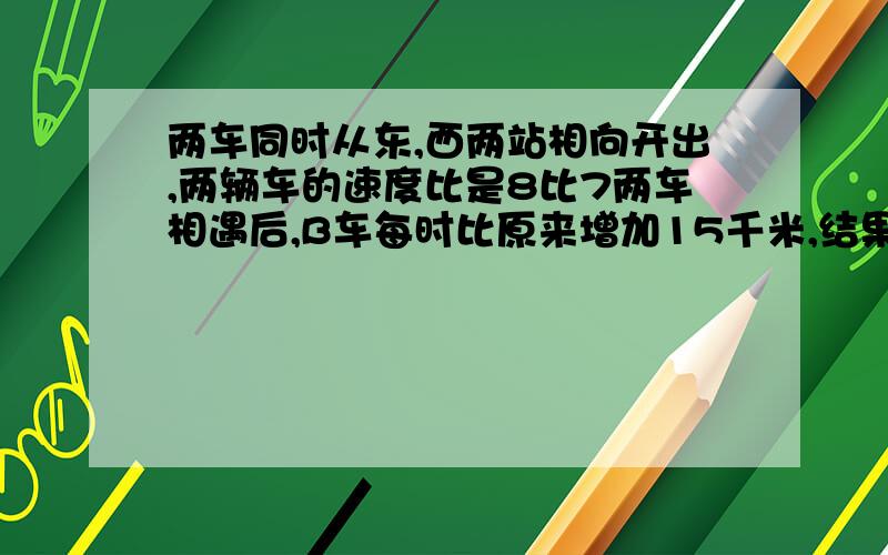 两车同时从东,西两站相向开出,两辆车的速度比是8比7两车相遇后,B车每时比原来增加15千米,结果同时到达