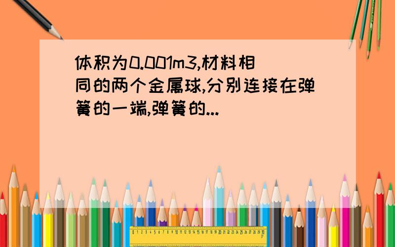 体积为0.001m3,材料相同的两个金属球,分别连接在弹簧的一端,弹簧的...