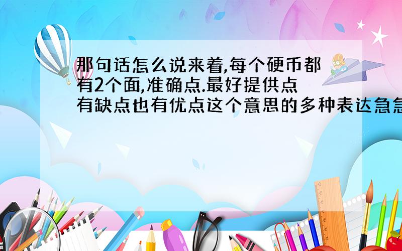 那句话怎么说来着,每个硬币都有2个面,准确点.最好提供点有缺点也有优点这个意思的多种表达急急急!