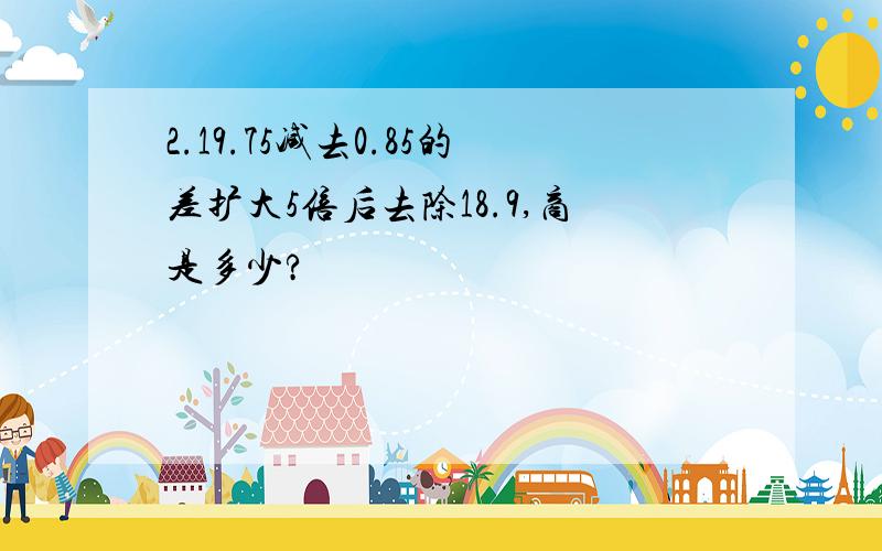 2.19.75减去0.85的差扩大5倍后去除18.9,商是多少?