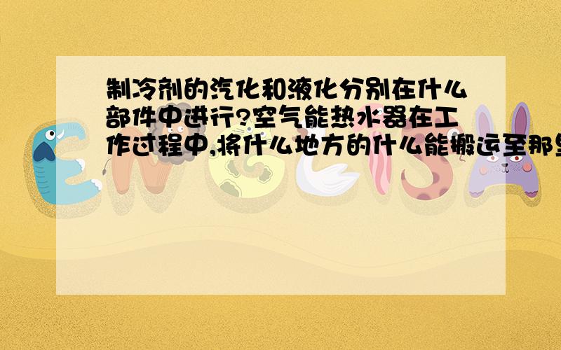 制冷剂的汽化和液化分别在什么部件中进行?空气能热水器在工作过程中,将什么地方的什么能搬运至那里?