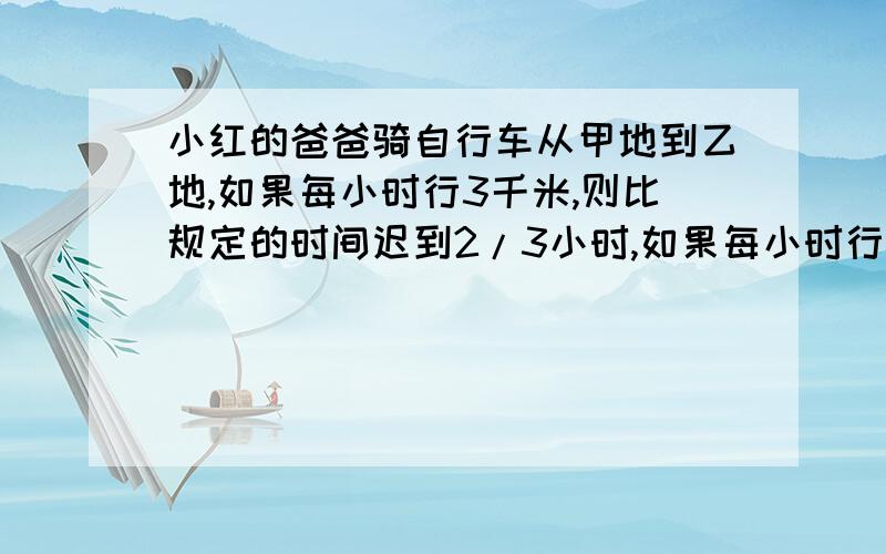 小红的爸爸骑自行车从甲地到乙地,如果每小时行3千米,则比规定的时间迟到2/3小时,如果每小时行6千米,则比规定的时间早2