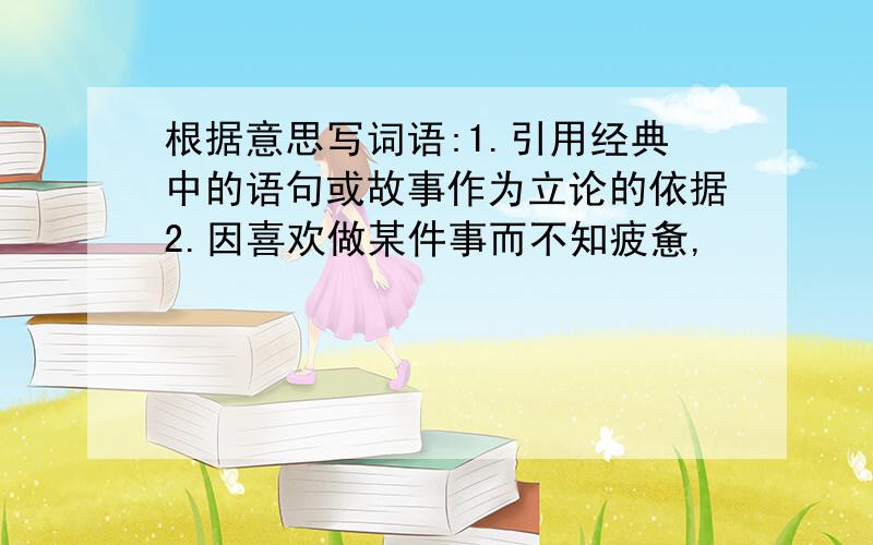 根据意思写词语:1.引用经典中的语句或故事作为立论的依据2.因喜欢做某件事而不知疲惫,