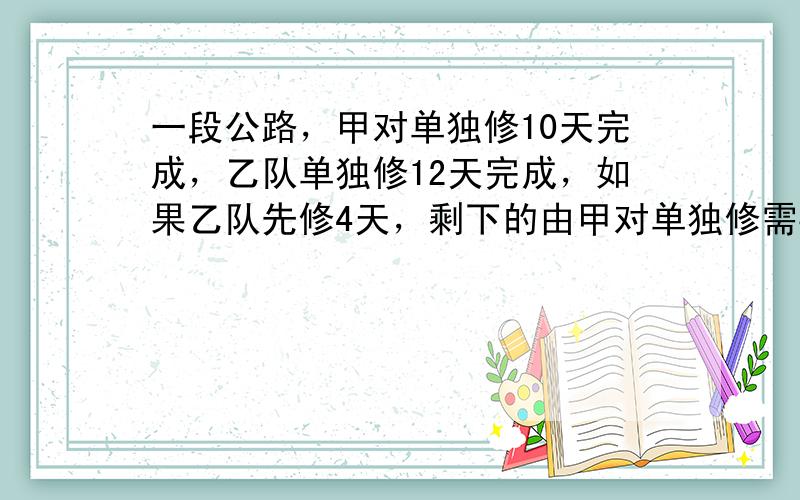 一段公路，甲对单独修10天完成，乙队单独修12天完成，如果乙队先修4天，剩下的由甲对单独修需要多少天修完？