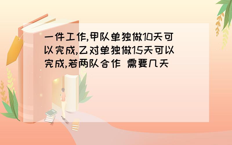 一件工作,甲队单独做10天可以完成,乙对单独做15天可以完成,若两队合作 需要几天