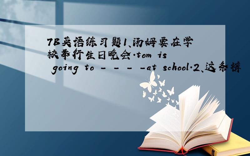 7B英语练习题1、汤姆要在学校举行生日晚会.tom is going to - - - -at school.2、这条裤