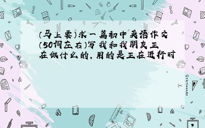 （马上要）求一篇初中英语作文（50词左右）写我和我朋友正在做什么的,用的是正在进行时